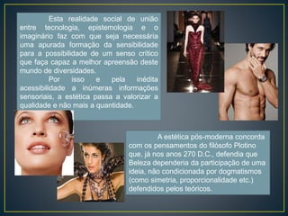 Esta realidade social de união 
entre tecnologia, epistemologia e o 
imaginário faz com que seja necessária 
uma apurada formação da sensibilidade 
para a possibilidade de um senso crítico 
que faça capaz a melhor apreensão deste 
mundo de diversidades. 
Por isso e pela inédita 
acessibilidade a inúmeras informações 
sensoriais, a estética passa a valorizar a 
qualidade e não mais a quantidade. 
A estética pós-moderna concorda 
com os pensamentos do filósofo Plotino 
que, já nos anos 270 D.C., defendia que 
Beleza dependeria da participação de uma 
ideia, não condicionada por dogmatismos 
(como simetria, proporcionalidade etc.) 
defendidos pelos teóricos. 
 