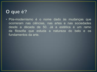 • Pós-modernismo é o nome dado às mudanças que 
ocorreram nas ciências, nas artes e nas sociedades 
desde a década de 50. Já a estética é um ramo 
da filosofia que estuda a natureza do belo e os 
fundamentos da arte. 
 
