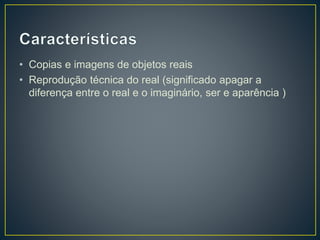 • Copias e imagens de objetos reais 
• Reprodução técnica do real (significado apagar a 
diferença entre o real e o imaginário, ser e aparência ) 
 