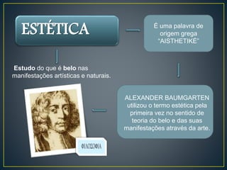ESTÉTICA É uma palavra de 
Estudo do que é belo nas 
manifestações artísticas e naturais. 
origem grega 
“AISTHETIKÉ” 
ALEXANDER BAUMGARTEN 
utilizou o termo estética pela 
primeira vez no sentido de 
teoria do belo e das suas 
manifestações através da arte. 
 