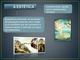 A ESTÉTICA Conhecimento: aquele 
que é captado pelos 
sentidos. 
Experiência sensorial, da sensação, 
da percepção sensível, para chegar 
a um resultado que não apresenta a 
mesma clareza e distinção da lógica 
da matemática. 
 