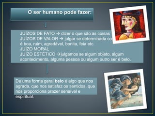 O ser humano pode fazer: 
JUÍZOS DE FATO  dizer o que são as coisas 
JUÍZOS DE VALOR  julgar se determinada coisa 
é boa, ruim, agradável, bonita, feia etc. 
JUÍZO MORAL 
JUÍZO ESTÉTICO julgamos se algum objeto, algum 
acontecimento, alguma pessoa ou algum outro ser é belo. 
De uma forma geral belo é algo que nos 
agrada, que nos satisfaz os sentidos, que 
nos proporciona prazer sensível e 
espiritual. 
 