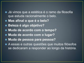  Já vimos que a estética é o ramo da filosofia 
que estuda racionalmente o belo. 
 Mas afinal o que é o belo? 
 Beleza é algo objetivo? 
 Muda de acordo com o tempo? 
 Muda de acordo com o lugar? 
 Muda de pessoa para pessoa? 
 A essas e outras questões que muitos filósofos 
se dedicaram a responder ao longo da história. 
 