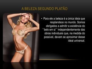 A BELEZA SEGUNDO PLATÃO
• Para ele a beleza é a única ideia que
resplandece no mundo. Somos
obrigados a admitir a existência do
``belo em si`` independentemente das
obras individuais que, na medida do
possível, devem se aproximar desse
ideal universal.
 