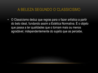 A BELEZA SEGUNDO O CLASSICISMO
• O Classicismo deduz que regras para o fazer artístico a partir
do belo ideal, fundando assim a Estética Normativa. É o objeto
que passa a ter qualidades que o tornam mais ou menos
agradável, independentemente do sujeito que as percebe.
 