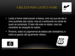 A BELEZA PARA LOCKE E HUME
• Locke e Hume relativizavam a beleza, uma vez que ela não é
uma qualidade das coisas, mas só o sentimento na mente de
quem as contempla. O belo não esta no objeto, mas nas
condições de recepção do sujeito.
• Portanto, todos os julgamentos de beleza são verdadeiros, e
todos os gostos são igualmente válidos.
 