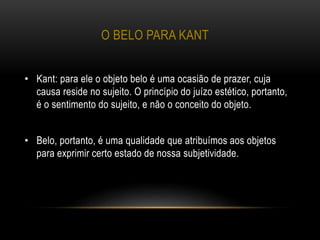 O BELO PARA KANT
• Kant: para ele o objeto belo é uma ocasião de prazer, cuja
causa reside no sujeito. O princípio do juízo estético, portanto,
é o sentimento do sujeito, e não o conceito do objeto.
• Belo, portanto, é uma qualidade que atribuímos aos objetos
para exprimir certo estado de nossa subjetividade.
 