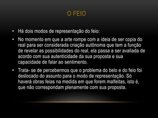 O FEIO
• Há dois modos de representação do feio:
• No momento em que a arte rompe com a ideia de ser copia do
real para ser considerada criação autônoma que tem a função
de revelar as possibilidades do real, ela passa a ser avaliada de
acordo com sua autenticidade da sua proposta e sua
capacidade de falar ao sentimento.
• Trata- se de percebermos que o problema do belo e do feio foi
deslocado do assunto para o modo de representação. Só
haverá obras feias na medida em que forem malfeitas, isto é,
que não correspondam plenamente com sua proposta.
 