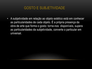 GOSTO E SUBJETIVIDADE
• A subjetividade em relação ao objeto estético está em conhecer
as particularidades de cada objeto. É a própria presença da
obra de arte que forma o gosto: torna-nos disponíveis, supera
as particularidades da subjetividade, converte o particular em
universal.
 