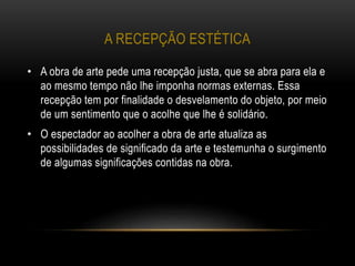 A RECEPÇÃO ESTÉTICA
• A obra de arte pede uma recepção justa, que se abra para ela e
ao mesmo tempo não lhe imponha normas externas. Essa
recepção tem por finalidade o desvelamento do objeto, por meio
de um sentimento que o acolhe que lhe é solidário.
• O espectador ao acolher a obra de arte atualiza as
possibilidades de significado da arte e testemunha o surgimento
de algumas significações contidas na obra.
 