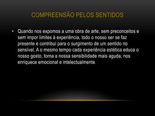 COMPREENSÃO PELOS SENTIDOS
• Quando nos expomos a uma obra de arte, sem preconceitos e
sem impor limites à experiência, todo o nosso ser se faz
presente e contribui para o surgimento de um sentido no
sensível. A o mesmo tempo cada experiência estética educa o
nosso gosto, torna a nossa sensibilidade mais aguda, nos
enriquece emocional e intelectualmente.
 
