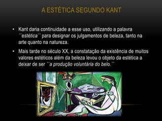 A ESTÉTICA SEGUNDO KANT
• Kant daria continuidade a esse uso, utilizando a palavra
``estética`` para designar os julgamentos de beleza, tanto na
arte quanto na natureza.
• Mais tarde no século XX, a constatação da existência de muitos
valores estéticos além da beleza levou o objeto da estética a
deixar de ser ``a produção voluntária do belo.``
 