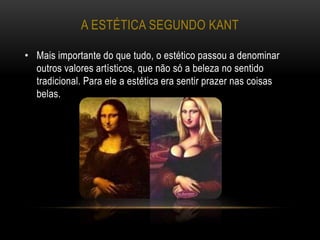 A ESTÉTICA SEGUNDO KANT
• Mais importante do que tudo, o estético passou a denominar
outros valores artísticos, que não só a beleza no sentido
tradicional. Para ele a estética era sentir prazer nas coisas
belas.
 