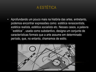 A ESTÉTICA
• Aprofundando um pouco mais na história das artes, entretanto,
podemos encontrar expressões como: estética renascentista,
estética realista, estética socialista etc. Nesses casos, a palavra
``estética``, usada como substantivo, designa um conjunto de
características formais que a arte assume em determinado
período, que, no entanto, chamamos de estilo.
 