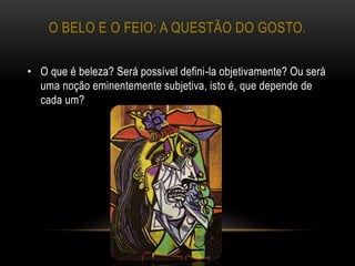 O BELO E O FEIO: A QUESTÃO DO GOSTO.
• O que é beleza? Será possível defini-la objetivamente? Ou será
uma noção eminentemente subjetiva, isto é, que depende de
cada um?
 