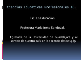 Ciencias Educativas Profesionales AC.
Lic. En Educación
Profesora María Irene Sandoval.
Egresada de la Universidad de Guadalajara y al
servicio de nuestro país en la docencia desde 1989
 