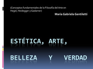 (Conceptos fundamentales de la Filosofía del Arte en  Hegel, Heidegger y Gadamer) María Gabriela Gentiletti Estética, arte,belleza   y   verdad 