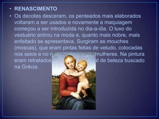 • RENASCIMENTO
• Os decotes desceram, os penteados mais elaborados
voltaram a ser usados e novamente a maquiagem
começou a ser introduzida no dia-a-dia. O luxo do
vestuário entrou na moda e, quanto mais nobre, mais
enfeitado se apresentava. Surgiram as mouches
(moscas), que eram pintas feitas de veludo, colocadas
nos seios e no rosto de homens e mulheres. Na pintura
eram retratados rostos jovens, ideal de beleza buscado
na Grécia.

 