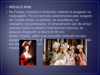 • SÉCULO XVIII
• Na França, homens e mulheres voltaram a exagerar na
maquiagem. Foi um período caracterizado pelo exagero
em muitas áreas: na pintura, na arquitetura, no
vestuário, nos penteados. O empoamento (pó de arroz)
deixava rostos e cabelos inteiramente brancos; as
perucas chegavam a altura de 50 cm;
sedas, rendas, cetim e as mouches estavam no seu
apogeu. Os decotes chegavam até os mamilos e o colo
era aspergido com vinho tinto para que ficasse mais
rosado.

 
