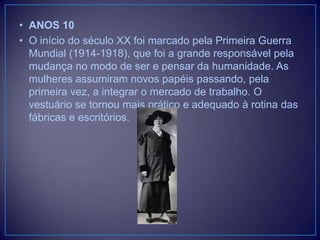 • ANOS 10
• O início do século XX foi marcado pela Primeira Guerra
Mundial (1914-1918), que foi a grande responsável pela
mudança no modo de ser e pensar da humanidade. As
mulheres assumiram novos papéis passando, pela
primeira vez, a integrar o mercado de trabalho. O
vestuário se tornou mais prático e adequado à rotina das
fábricas e escritórios.

 
