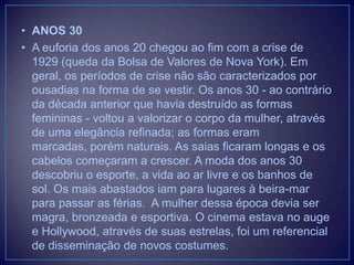 • ANOS 30
• A euforia dos anos 20 chegou ao fim com a crise de
1929 (queda da Bolsa de Valores de Nova York). Em
geral, os períodos de crise não são caracterizados por
ousadias na forma de se vestir. Os anos 30 - ao contrário
da década anterior que havia destruído as formas
femininas - voltou a valorizar o corpo da mulher, através
de uma elegância refinada; as formas eram
marcadas, porém naturais. As saias ficaram longas e os
cabelos começaram a crescer. A moda dos anos 30
descobriu o esporte, a vida ao ar livre e os banhos de
sol. Os mais abastados iam para lugares à beira-mar
para passar as férias. A mulher dessa época devia ser
magra, bronzeada e esportiva. O cinema estava no auge
e Hollywood, através de suas estrelas, foi um referencial
de disseminação de novos costumes.

 