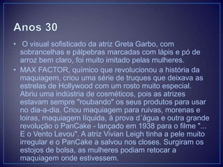 • O visual sofisticado da atriz Greta Garbo, com
sobrancelhas e pálpebras marcadas com lápis e pó de
arroz bem claro, foi muito imitado pelas mulheres.
• MAX FACTOR, químico que revolucionou a história da
maquiagem, criou uma série de truques que deixava as
estrelas de Hollywood com um rosto muito especial.
Abriu uma indústria de cosméticos, pois as atrizes
estavam sempre "roubando" os seus produtos para usar
no dia-a-dia. Criou maquiagem para ruivas, morenas e
loiras, maquiagem líquida, à prova d´água e outra grande
revolução o PanCake - lançado em 1938 para o filme "...
E o Vento Levou". A atriz Vivian Leigh tinha a pele muito
irregular e o PanCake a salvou nos closes. Surgiram os
estojos de bolsa, as mulheres podiam retocar a
maquiagem onde estivessem.

 