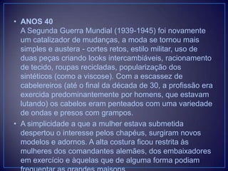 • ANOS 40
A Segunda Guerra Mundial (1939-1945) foi novamente
um catalizador de mudanças, a moda se tornou mais
simples e austera - cortes retos, estilo militar, uso de
duas peças criando looks intercambiáveis, racionamento
de tecido, roupas recicladas, popularização dos
sintéticos (como a viscose). Com a escassez de
cabelereiros (até o final da década de 30, a profissão era
exercida predominantemente por homens, que estavam
lutando) os cabelos eram penteados com uma variedade
de ondas e presos com grampos.
• A simplicidade a que a mulher estava submetida
despertou o interesse pelos chapéus, surgiram novos
modelos e adornos. A alta costura ficou restrita às
mulheres dos comandantes alemães, dos embaixadores
em exercício e àquelas que de alguma forma podiam

 
