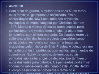 • ANOS 50
• Com o fim da guerra, a mulher dos anos 50 se tornou
mais feminina, glamurosa e sofisticada. Era a
consolidação do New Look, uma das principais
revoluções da moda, lançada por Christian Dior em
1947. Metros e metros de tecido eram usados para
confeccionar um vestido bem amplo, na altura dos
tornozelos, com cintura marcada. Os sapatos eram de
salto alto, além das luvas e outros acessórios como
peles e joias. As jovens começaram a trocar as
orquestras pela música de Elvis Presley. A beleza era um
tema de grande importância, com muitos lançamentos de
cosméticos. Spray de cabelo, delineador, sutiãs
pontudos são as heranças da década. Era também o
auge das tintas para cabelos. Os penteados podiam ser
coques ou rabos-de-cavalo, como os de Brigitte Bardot.
O corpo da mulher se tornou mais feminino e

 