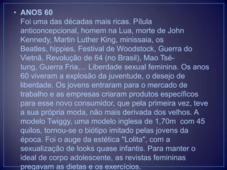 • ANOS 60
Foi uma das décadas mais ricas. Pílula
anticoncepcional, homem na Lua, morte de John
Kennedy, Martin Luther King, minissaia, os
Beatles, hippies, Festival de Woodstock, Guerra do
Vietnã, Revolução de 64 (no Brasil), Mao Tsétung, Guerra Fria,... Liberdade sexual feminina. Os anos
60 viveram a explosão da juventude, o desejo de
liberdade. Os jovens entraram para o mercado de
trabalho e as empresas criaram produtos específicos
para esse novo consumidor, que pela primeira vez, teve
a sua própria moda, não mais derivada dos velhos. A
modelo Twiggy, uma modelo inglesa de 1,70m com 45
quilos, tornou-se o biótipo imitado pelas jovens da
época. Foi o auge da estética "Lolita", com a
sexualização de looks quase infantis. Para manter o
ideal de corpo adolescente, as revistas femininas
pregavam as dietas e os exercícios.

 