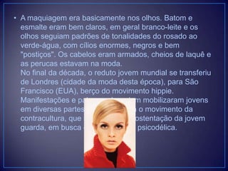 • A maquiagem era basicamente nos olhos. Batom e
esmalte eram bem claros, em geral branco-leite e os
olhos seguiam padrões de tonalidades do rosado ao
verde-água, com cílios enormes, negros e bem
"postiços". Os cabelos eram armados, cheios de laquê e
as perucas estavam na moda.
No final da década, o reduto jovem mundial se transferiu
de Londres (cidade da moda desta época), para São
Francisco (EUA), berço do movimento hippie.
Manifestações e palavras de ordem mobilizaram jovens
em diversas partes do mundo. Era o movimento da
contracultura, que se afastava da ostentação da jovem
guarda, em busca de uma viagem psicodélica.

 