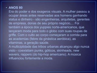 • ANOS 80
Era do poder e dos exageros visuais. A mulher passou a
ocupar áreas antes reservadas aos homens ganhando
status e dinheiro - são engenheiras, arquitetas, gerentes
de empresa, donas de seu próprio negócio,... Foi
também a época dos yuppies norte-americanos, que
lançaram moda para todo o globo com suas roupas de
griffe. Com o culto ao corpo começaram a corrida para
as academias (febre da ginástica aeróbica), as
vitaminas, a geração saúde.
A multiciplidade das tribos urbanas alcançou algo nunca
visto - coexistiam punks, góticos, skinheads, new
wavers, rappers (do hip-hop americano). A música
influenciou fortemente a moda.

 