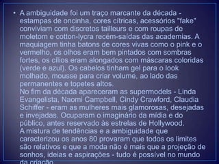• A ambiguidade foi um traço marcante da década estampas de oncinha, cores cítricas, acessórios "fake"
conviviam com discretos tailleurs e com roupas de
moletom e cotton-lycra recém-saídas das academias. A
maquiagem tinha batons de cores vivas como o pink e o
vermelho, os olhos eram bem pintados com sombras
fortes, os cílios eram alongados com máscaras coloridas
(verde e azul). Os cabelos tinham gel para o look
molhado, mousse para criar volume, ao lado das
permanentes e topetes altos.
No fim da década apareceram as supermodels - Linda
Evangelista, Naomi Campbell, Cindy Crawford, Claudia
Schiffer - eram as mulheres mais glamorosas, desejadas
e invejadas. Ocuparam o imaginário da mídia e do
público, antes reservado às estrelas de Hollywood.
A mistura de tendências e a ambiguidade que
caracterizou os anos 80 provaram que todos os limites
são relativos e que a moda não é mais que a projeção de
sonhos, ideias e aspirações - tudo é possível no mundo

 