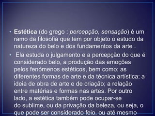 • Estética (do grego : percepção, sensação) é um
ramo da filosofia que tem por objeto o estudo da
natureza do belo e dos fundamentos da arte .
• Ela estuda o julgamento e a percepção do que é
considerado belo, a produção das emoções
pelos fenómenos estéticos, bem como: as
diferentes formas de arte e da técnica artística; a
ideia de obra de arte e de criação; a relação
entre matérias e formas nas artes. Por outro
lado, a estética também pode ocupar-se
do sublime, ou da privação da beleza, ou seja, o
que pode ser considerado feio, ou até mesmo

 