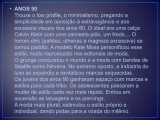 • ANOS 90
Trouxe o low profile, o minimalismo, pregando a
simplicidade em oposição à extravagância e aos
excessos visuais dos anos 80. O ideal era uma calça
Calvin Klein com uma camiseta pólo, um Keds,... O
heroin chic (palidez, olheiras e magreza excessiva) se
tornou padrão. A modelo Kate Moss personificou esse
estilo, muito reproduzido nos editoriais de moda.
O grunge conquistou o mundo e a moda com bandas de
Seattle como Nirvana. No extremo oposto, a indústria do
luxo se expandiu e revitalizou marcas esquecidas.
Os jovens dos anos 90 ganharam espaço com marcas e
estilos para cada tribo. Os adolescentes passaram a
mudar de estilo cada vez mais rápido. Entrou em
ascensão as tatuagens e os piercings.
A moda mais plural, estimulou o estilo próprio e
individual, dando pistas para a virada do milênio.

 