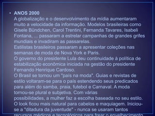 • ANOS 2000
A globalização e o desenvolvimento da mídia aumentaram
muito a velocidade da informação. Modelos brasileiras como
Gisele Bündchen, Carol Trentini, Fernanda Tavares, Isabeli
Fontana, ... passaram a estrelar campanhas de grandes grifes
mundiais e invadiram as passarelas.
Estilistas brasileiros passaram a apresentar coleções nas
semanas de moda de Nova York e Paris.
O governo do presidente Lula deu continuidade à política de
estabilização econômica iniciada na gestão do presidente
Fernando Henrique Cardoso.
O Brasil se tornou um "país na moda". Guias e revistas de
estilo voltaram-se para o país estendendo seus predicados
para além do samba, praia, futebol e Carnaval. A moda
tornou-se plural e subjetiva. Com várias
possibilidades, a mulher faz a escolha baseada no seu estilo.
O look ficou mais natural para cabelos e maquiagem. Iniciouse a "ditadura da juventude" - nunca se usaram tantos

 