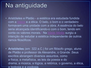 • Aristóteles e Platão - a estética era estudada fundida
com a lógica e a ética. O belo, o bom e o verdadeiro
formavam uma unidade com a obra. A essência do belo
seria alcançada identificando-o com o bom, tendo em
conta os valores morais.2 Na Idade Média surgiu a
intenção de estudar a estética independente de outros
ramos filosóficos.
• Aristóteles (em 322 a.C.) foi um filósofo grego, aluno
de Platão e professor de Alexandre, o Grande .Seus
escritos abrangem diversos assuntos, como
a física, a metafísica, as leis da poesia e do
drama, a música, a lógica, a retórica, o governo, a ética,
a biologia e a zoologia.

 