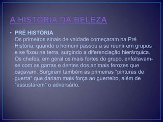 • PRÉ HISTÓRIA
Os primeiros sinais de vaidade começaram na Pré
História, quando o homem passou a se reunir em grupos
e se fixou na terra, surgindo a diferenciação hierárquica.
Os chefes, em geral os mais fortes do grupo, enfeitavamse com as garras e dentes dos animais ferozes que
caçavam. Surgiram também as primeiras "pinturas de
guerra" que dariam mais força ao guerreiro, além de
"assustarem" o adversário.

 