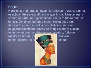 • EGITO
Homens e mulheres pintavam o rosto por acreditarem na
relação entre espiritualidade e aparência. A maquiagem
se tornou parte da higiene diária, um verdadeiro ritual de
beleza. Os olhos tinham o maior destaque: eram
delineados e aumentados com Kohl (carvão), as
pálpebras recebiam toques de índigo e sobre elas se
esfumavam uma sombra em pó, colorida, feita de
malaquita moída (pedra). Utilizavam também
henna, açafrão, curry e outros pós coloridos.
•

 