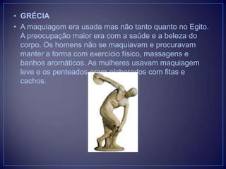 • GRÉCIA
• A maquiagem era usada mas não tanto quanto no Egito.
A preocupação maior era com a saúde e a beleza do
corpo. Os homens não se maquiavam e procuravam
manter a forma com exercício físico, massagens e
banhos aromáticos. As mulheres usavam maquiagem
leve e os penteados eram elaborados com fitas e
cachos.

 