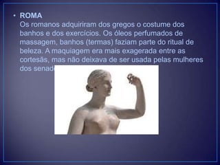 • ROMA
Os romanos adquiriram dos gregos o costume dos
banhos e dos exercícios. Os óleos perfumados de
massagem, banhos (termas) faziam parte do ritual de
beleza. A maquiagem era mais exagerada entre as
cortesãs, mas não deixava de ser usada pelas mulheres
dos senadores e da elite.

 
