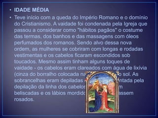• IDADE MÉDIA
• Teve início com a queda do Império Romano e o domínio
do Cristianismo. A vaidade foi condenada pela Igreja que
passou a considerar como "hábitos pagãos" o costume
das termas, dos banhos e das massagens com óleos
perfumados dos romanos. Sendo alvo dessa nova
ordem, as mulheres se cobriram com longas e rodadas
vestimentas e os cabelos ficaram escondidos sob
toucados. Mesmo assim tinham alguns toques de
vaidade - os cabelos eram clareados com água de lixívia
(cinza do borralho colocada na água) e com o sol. As
sobrancelhas eram depiladas e a testa aumentada pela
depilação da linha dos cabelos. As faces eram
beliscadas e os lábios mordidos para que ficassem
rosados.

 