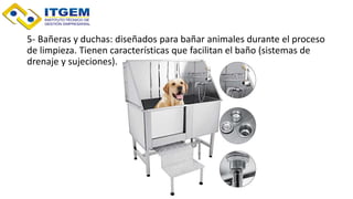 5- Bañeras y duchas: diseñados para bañar animales durante el proceso
de limpieza. Tienen características que facilitan el baño (sistemas de
drenaje y sujeciones).
 