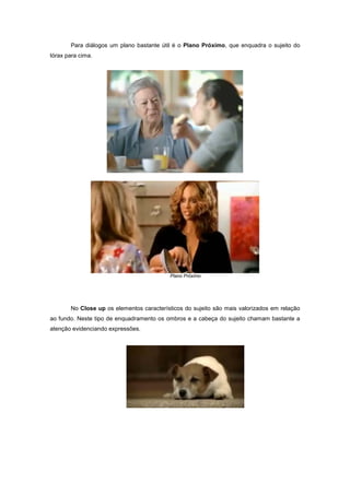 Para diálogos um plano bastante útil é o Plano Próximo, que enquadra o sujeito do
tórax para cima.




                                          Plano Próximo




       No Close up os elementos característicos do sujeito são mais valorizados em relação
ao fundo. Neste tipo de enquadramento os ombros e a cabeça do sujeito chamam bastante a
atenção evidenciando expressões.
 