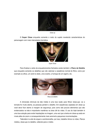 Close up


       O Super Close enquadra somente o rosto do sujeito revelando características do
personagem com mais intensidade dramática.




                                              Super Close


       Para finalizar a série de enquadramentos fechados existe também o Plano de Detalhe
que enquadra somente os detalhes que vão valorizar a seqüência normal do filme, como por
exemplo os olhos, um anel no dedo, uma cicatriz, a fumaça de um cigarro, etc.




                                            Plano de detalhe


       A dimensão diminuta da tela média é uma boa razão para filmar close-ups: se a
tomada for muito aberta, as pessoas perdem o detalhe. Em seqüências captadas em close up
você deve ficar atento à margem de segurança, pois como são poucos elementos que são
evidenciados na tela é importante mantê-los na área útil do vídeo. O uso do tripé também é
uma boa solução para evitar trepidações na imagem, uma vez que a lente em close-up está em
níveis altos de zoom e consequentemente mais sensível a pequenas movimentações.
       Televisão é a arte de erguer a sombrancelha, por isso, trabalhe ritmos no vídeo. Planos
médios, close-ups no detalhe, voltando para o médio.
 