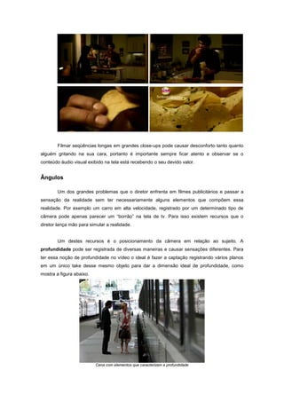 Filmar seqüências longas em grandes close-ups pode causar desconforto tanto quanto
alguém gritando na sua cara, portanto é importante sempre ficar atento e observar se o
conteúdo áudio visual exibido na tela está recebendo o seu devido valor.


Ângulos

        Um dos grandes problemas que o diretor enfrenta em filmes publicitários e passar a
sensação da realidade sem ter necessariamente alguns elementos que compõem essa
realidade. Por exemplo um carro em alta velocidade, registrado por um determinado tipo de
câmera pode apenas parecer um “borrão” na tela de tv. Para isso existem recursos que o
diretor lança mão para simular a realidade.


        Um destes recursos é o posicionamento da câmera em relação ao sujeito. A
profundidade pode ser registrada de diversas maneiras e causar sensações diferentes. Para
ter essa noção de profundidade no vídeo o ideal é fazer a captação registrando vários planos
em um único take desse mesmo objeto para dar a dimensão ideal de profundidade, como
mostra a figura abaixo.




                          Cena com elementos que caracterizam a profundidade
 