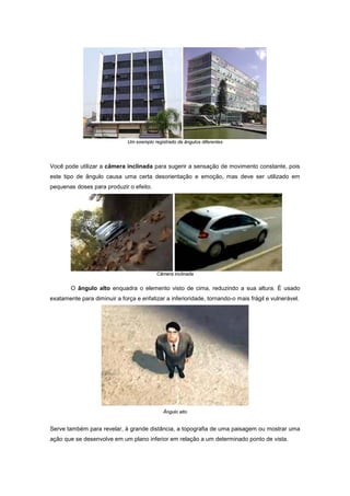 Um exemplo registrado de ângulos diferentes




Você pode utilizar a câmera inclinada para sugerir a sensação de movimento constante, pois
este tipo de ângulo causa uma certa desorientação e emoção, mas deve ser utilizado em
pequenas doses para produzir o efeito.




                                           Câmera inclinada


        O ângulo alto enquadra o elemento visto de cima, reduzindo a sua altura. É usado
exatamente para diminuir a força e enfatizar a inferioridade, tornando-o mais frágil e vulnerável.




                                              Ângulo alto


Serve também para revelar, à grande distância, a topografia de uma paisagem ou mostrar uma
ação que se desenvolve em um plano inferior em relação a um determinado ponto de vista.
 