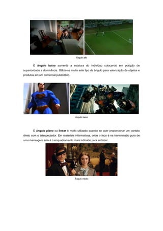 Ângulo alto


       O ângulo baixo aumenta a estatura do indivíduo colocando em posição de
superioridade e dominância. Utiliza-se muito este tipo de ângulo para valorização de objetos e
produtos em um comercial publicitário.




                                         Ângulo baixo




       O ângulo plano ou linear é muito utilizado quando se quer proporcionar um contato
direto com o telespectador. Em materiais informativos, onde o foco é na transmissão pura de
uma mensagem este é o enquadramento mais indicado para se fazer.




                                         Ângulo médio
 