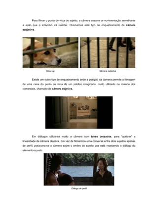 Para filmar o ponto de vista do sujeito, a câmera assume a movimentação semelhante
a ação que o indivíduo irá realizar. Chamamos este tipo de enquadramento de câmera
subjetiva.




                   Close up                                   Câmera subjetiva



       Existe um outro tipo de enquadramento onde a posição da câmera permite a filmagem
de uma cena do ponto de vista de um público imaginário, muito utilizado na maioria dos
comerciais, chamado de câmera objetiva.




       Em diálogos utiliza-se muito a câmera com takes cruzados, para “quebrar” a
linearidade da câmera objetiva. Em vez de filmarmos uma conversa entre dois sujeitos apenas
de perfil, posiciona-se a câmera sobre o ombro do sujeito que está recebendo o diálogo do
elemento oposto.




                                       Diálogo de perfil
 