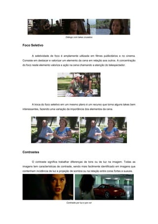 Diálogo com takes cruzados


Foco Seletivo


       A seletividade de foco é amplamente utilizada em filmes publicitários e no cinema.
Consiste em destacar e valorizar um elemento da cena em relação aos outros. A concentração
do foco neste elemento valoriza a ação na cena chamando a atenção do telespectador.




       A troca do foco seletivo em um mesmo plano é um recurso que torna alguns takes bem
interessantes, fazendo uma variação da importância dos elementos da cena.




Contrastes


       O contraste significa trabalhar diferenças de tons ou de luz na imagem. Todas as
imagens tem características de contraste, sendo mais facilmente identificado em imagens que
contenham incidência de luz e projeção de sombra ou na relação entre cores fortes e suaves.




                                    Contraste por luz e por cor
 