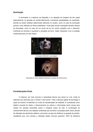 Iluminação

       A iluminação é a essência da fotografia e na captação de imagens ela tem papel
preponderante na geração de sentido.Oferecendo incontáveis possibilidades de expressão,
permite ao diretor enfatizar determinado elemento no cenário, como no caso da iluminação
pontual, muito utilizada em filmes publicitários. Você pode simular sensações também através
da iluminação ,como no caso de um ponto de luz em contra mergulho com o elemento,
invertendo as sombras e causando a sensação de terror. Saber interpretar a luz é condição
fundamental para um bom diretor.




                                 Iluminação enfatizando o personagem




                 Iluminação em contra mergulho reforçando a sensação de medo da cena.




Considerações finais


       A máquina, por mais recursos e capacidade técnica que possa vir a ter, ainda só
responde aos estímulos que o homem a ela ensinar. Toda a estrutura gélida da tecnologia é
capaz de imprimir na televisão um modo de representação da realidade. É considerado como
objetivo principal do diretor o direcionamento de vetores e informações áudio visuais para
retratar em quantas dimensões quiser o intrigante pulsar da vida. A combinação de
conhecimento técnico e as relações contextuais que envolvem a produção áudio visual, através
da utilização dos elementos estéticos, promovem um grau de eficiência na geração de sentido,
ressaltando que, nem sempre a utilização destes recursos garantem 100% da eficiência
 